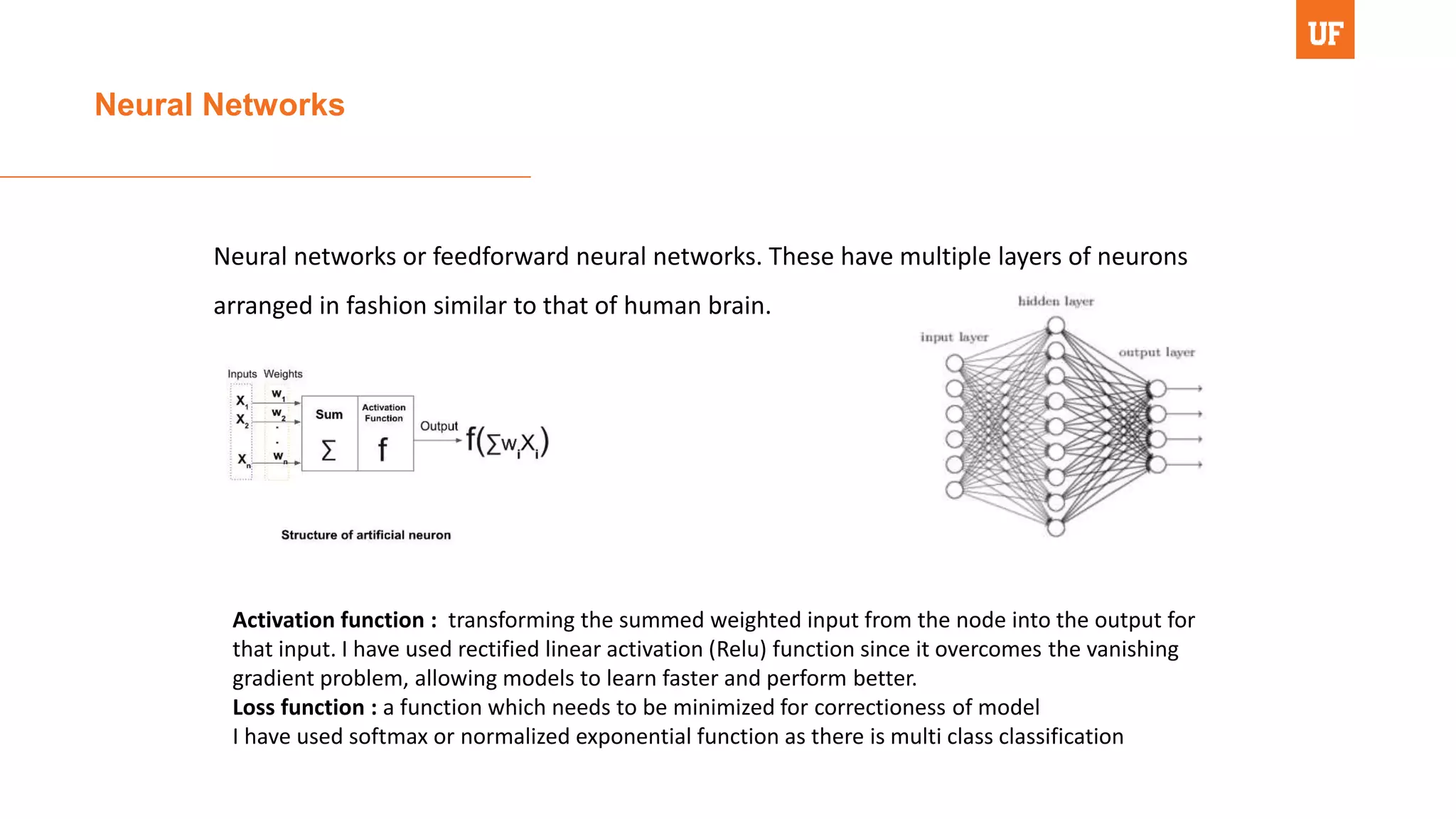 Neural Networks
Neural networks or feedforward neural networks. These have multiple layers of neurons
arranged in fashion similar to that of human brain.
Activation function : transforming the summed weighted input from the node into the output for
that input. I have used rectified linear activation (Relu) function since it overcomes the vanishing
gradient problem, allowing models to learn faster and perform better.
Loss function : a function which needs to be minimized for correctioness of model
I have used softmax or normalized exponential function as there is multi class classification
 