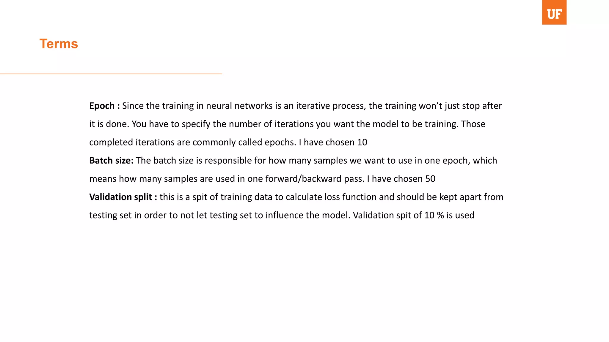 Terms
Epoch : Since the training in neural networks is an iterative process, the training won’t just stop after
it is done. You have to specify the number of iterations you want the model to be training. Those
completed iterations are commonly called epochs. I have chosen 10
Batch size: The batch size is responsible for how many samples we want to use in one epoch, which
means how many samples are used in one forward/backward pass. I have chosen 50
Validation split : this is a spit of training data to calculate loss function and should be kept apart from
testing set in order to not let testing set to influence the model. Validation spit of 10 % is used
 