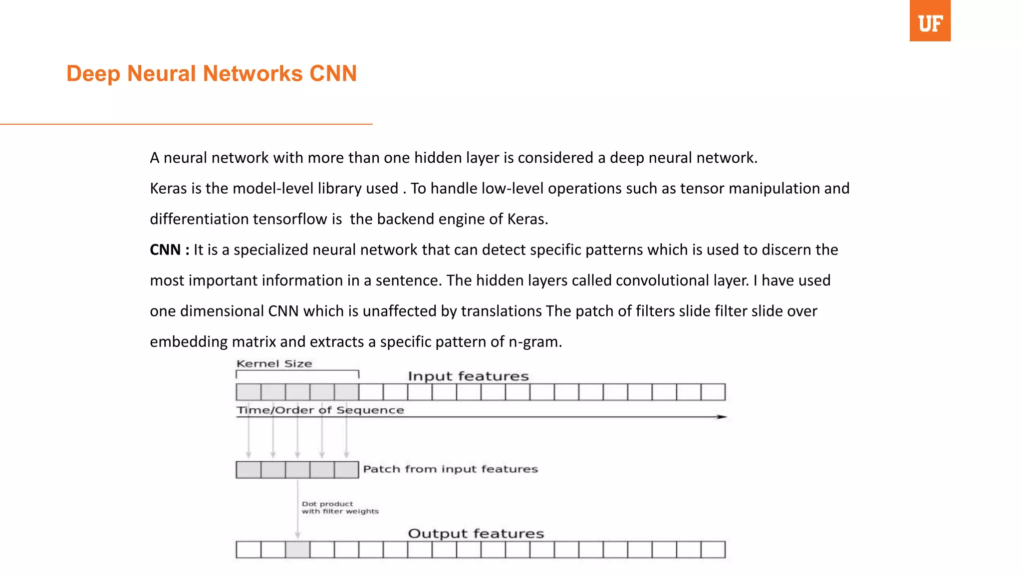 Deep Neural Networks CNN
A neural network with more than one hidden layer is considered a deep neural network.
Keras is the model-level library used . To handle low-level operations such as tensor manipulation and
differentiation tensorflow is the backend engine of Keras.
CNN : It is a specialized neural network that can detect specific patterns which is used to discern the
most important information in a sentence. The hidden layers called convolutional layer. I have used
one dimensional CNN which is unaffected by translations The patch of filters slide filter slide over
embedding matrix and extracts a specific pattern of n-gram.
 