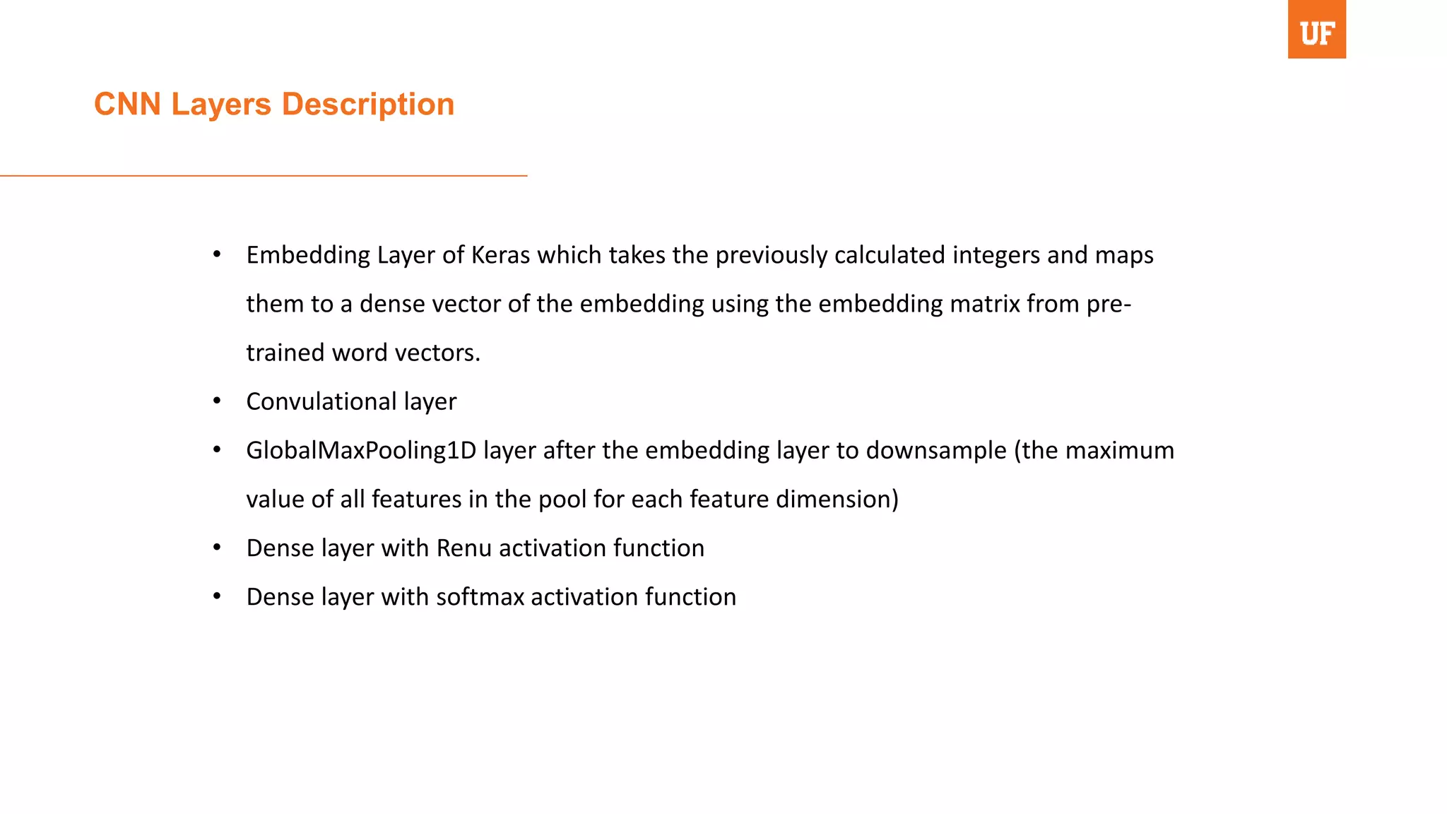 CNN Layers Description
• Embedding Layer of Keras which takes the previously calculated integers and maps
them to a dense vector of the embedding using the embedding matrix from pre-
trained word vectors.
• Convulational layer
• GlobalMaxPooling1D layer after the embedding layer to downsample (the maximum
value of all features in the pool for each feature dimension)
• Dense layer with Renu activation function
• Dense layer with softmax activation function
 