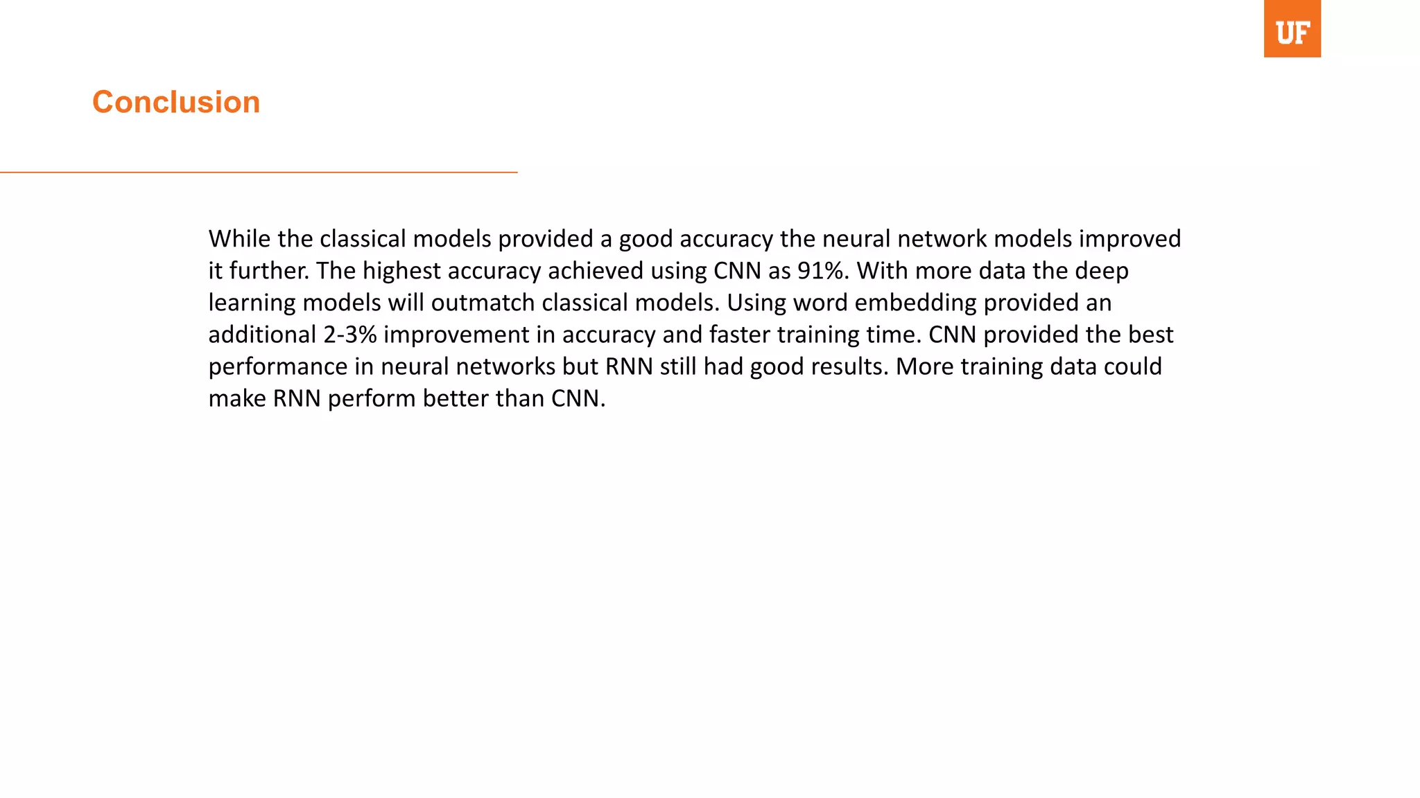 Conclusion
While the classical models provided a good accuracy the neural network models improved
it further. The highest accuracy achieved using CNN as 91%. With more data the deep
learning models will outmatch classical models. Using word embedding provided an
additional 2-3% improvement in accuracy and faster training time. CNN provided the best
performance in neural networks but RNN still had good results. More training data could
make RNN perform better than CNN.
 