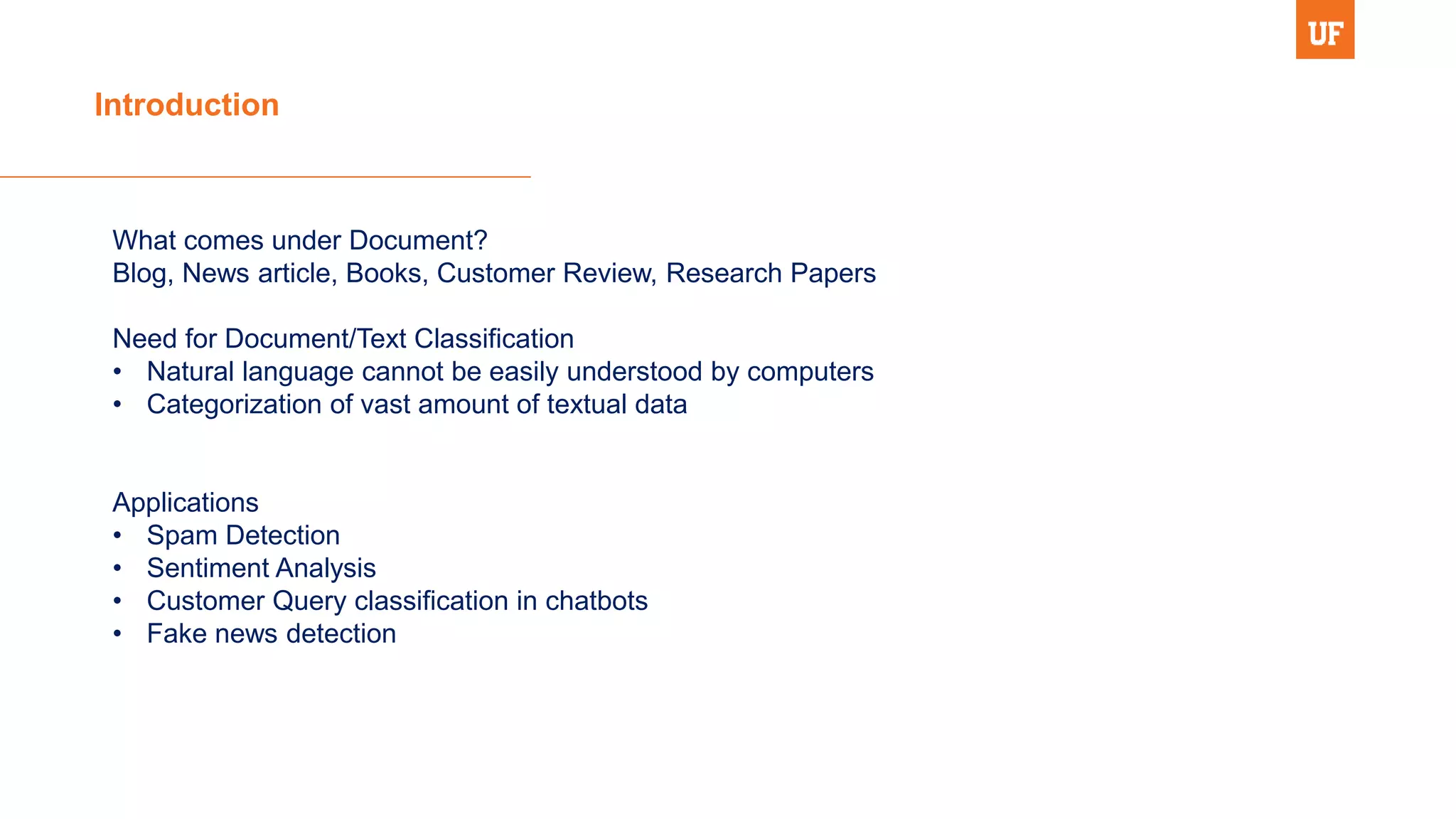 Introduction
What comes under Document?
Blog, News article, Books, Customer Review, Research Papers
Need for Document/Text Classification
• Natural language cannot be easily understood by computers
• Categorization of vast amount of textual data
Applications
• Spam Detection
• Sentiment Analysis
• Customer Query classification in chatbots
• Fake news detection
 