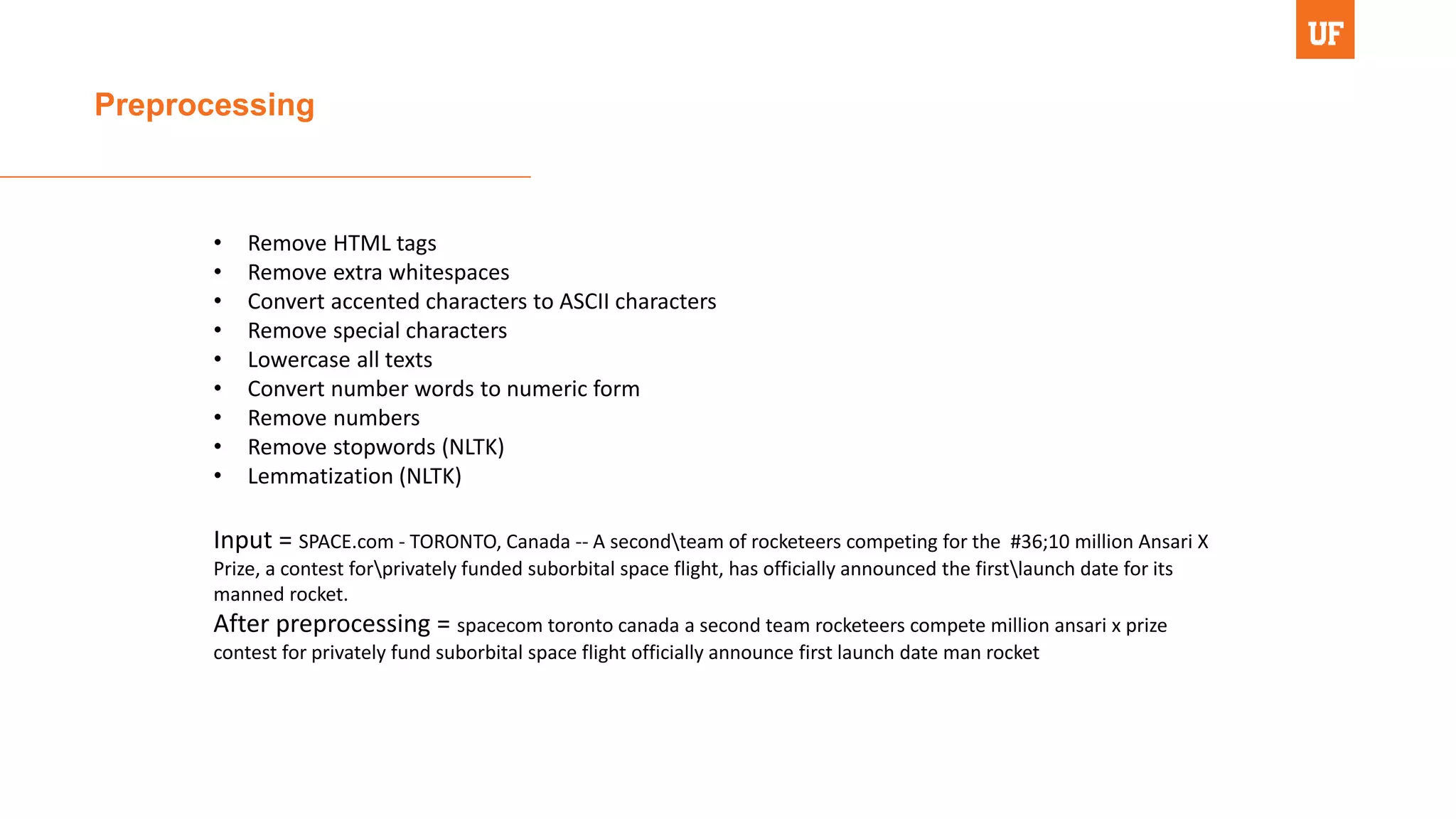 Preprocessing
• Remove HTML tags
• Remove extra whitespaces
• Convert accented characters to ASCII characters
• Remove special characters
• Lowercase all texts
• Convert number words to numeric form
• Remove numbers
• Remove stopwords (NLTK)
• Lemmatization (NLTK)
Input = SPACE.com - TORONTO, Canada -- A secondteam of rocketeers competing for the #36;10 million Ansari X
Prize, a contest forprivately funded suborbital space flight, has officially announced the firstlaunch date for its
manned rocket.
After preprocessing = spacecom toronto canada a second team rocketeers compete million ansari x prize
contest for privately fund suborbital space flight officially announce first launch date man rocket
 