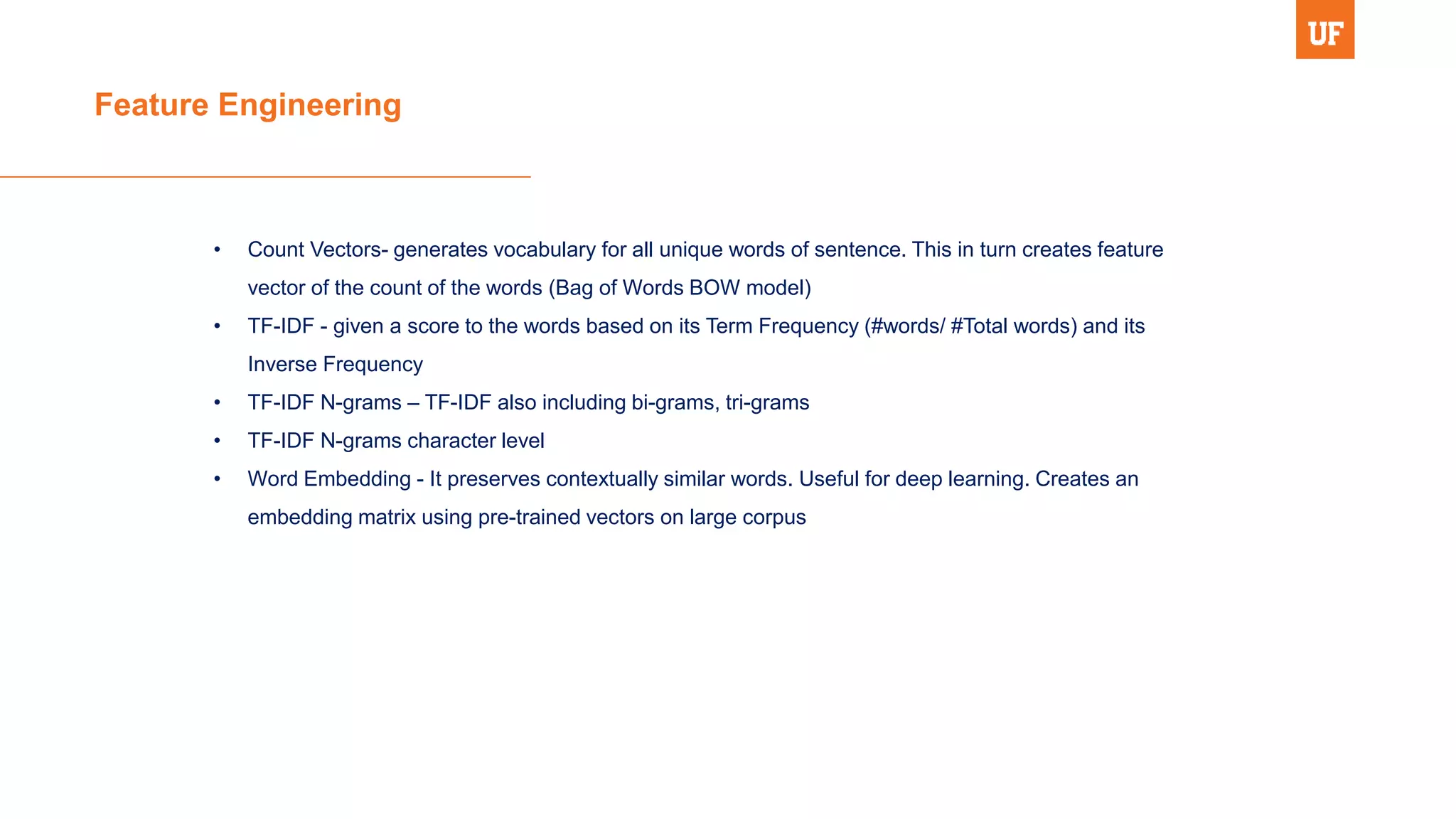 Feature Engineering
• Count Vectors- generates vocabulary for all unique words of sentence. This in turn creates feature
vector of the count of the words (Bag of Words BOW model)
• TF-IDF - given a score to the words based on its Term Frequency (#words/ #Total words) and its
Inverse Frequency
• TF-IDF N-grams – TF-IDF also including bi-grams, tri-grams
• TF-IDF N-grams character level
• Word Embedding - It preserves contextually similar words. Useful for deep learning. Creates an
embedding matrix using pre-trained vectors on large corpus
 