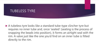 TUBELESS TYRE
 A tubeless tyre looks like a standard tube-type clincher tyre but
requires no inner tube and, once ‘seated’ (seating is the process of
snapping the beads into position), it forms an airtight seal with the
rim. A valve just like the one you’d find on an inner tube is fitted
directly to the rim.
 
