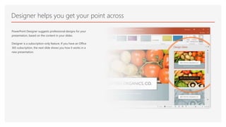 Designer helps you get your point across
PowerPoint Designer suggests professional designs for your
presentation, based on the content in your slides.
Designer is a subscription-only feature. If you have an Office
365 subscription, the next slide shows you how it works in a
new presentation.
 