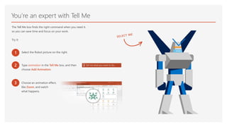 You’re an expert with Tell Me
The Tell Me box finds the right command when you need it,
so you can save time and focus on your work.
Try it:
1 Select the Robot picture on the right.
2 Type animation in the Tell Me box, and then
choose Add Animation.
3 Choose an animation effect,
like Zoom, and watch
what happens.
 