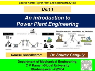 An introduction to
Power Plant Engineering
Course Name: Power Plant Engineering (ME42127)
Unit 1
Course Coordinator: Dr. Sourav Ganguly
Department of Mechanical Engineering,
C V Raman Global University
Bhubaneswar -752054
 