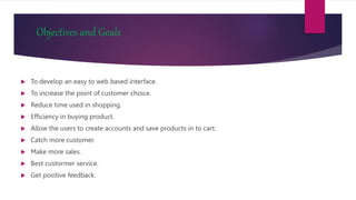 Objectives and Goals
 To develop an easy to web based interface.
 To increase the point of customer choice.
 Reduce time used in shopping.
 Efficiency in buying product.
 Allow the users to create accounts and save products in to cart.
 Catch more customer.
 Make more sales.
 Best custormer service.
 Get positive feedback.
 