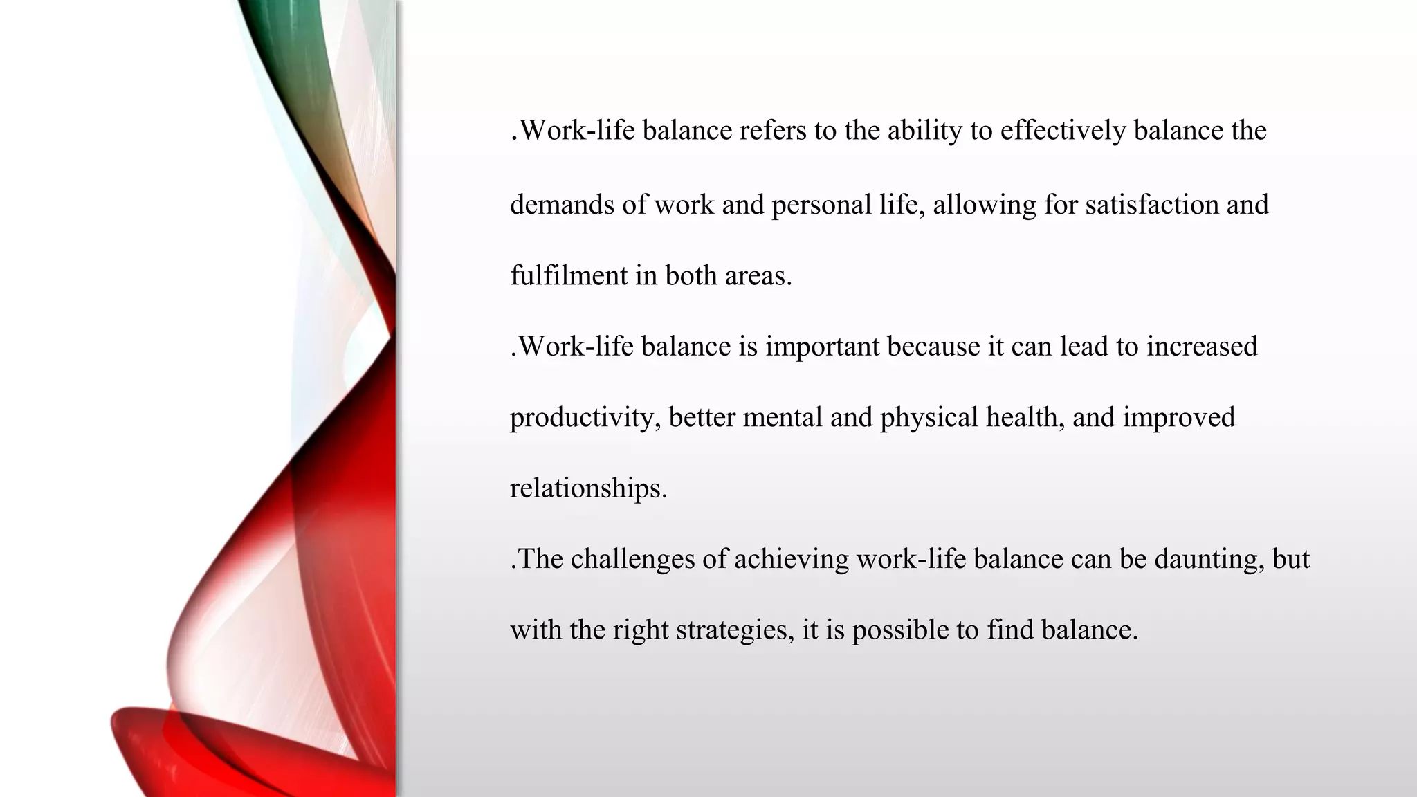 .Work-life balance refers to the ability to effectively balance the
demands of work and personal life, allowing for satisfaction and
fulfilment in both areas.
.Work-life balance is important because it can lead to increased
productivity, better mental and physical health, and improved
relationships.
.The challenges of achieving work-life balance can be daunting, but
with the right strategies, it is possible to find balance.
 