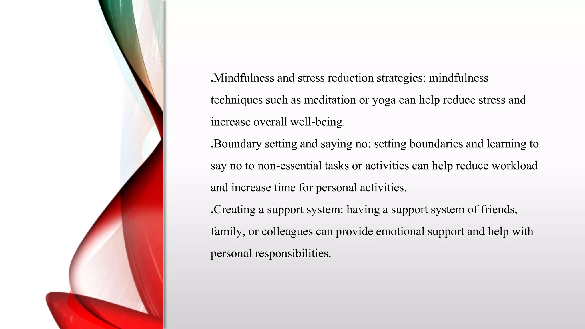 .Mindfulness and stress reduction strategies: mindfulness
techniques such as meditation or yoga can help reduce stress and
increase overall well-being.
.Boundary setting and saying no: setting boundaries and learning to
say no to non-essential tasks or activities can help reduce workload
and increase time for personal activities.
.Creating a support system: having a support system of friends,
family, or colleagues can provide emotional support and help with
personal responsibilities.
 
