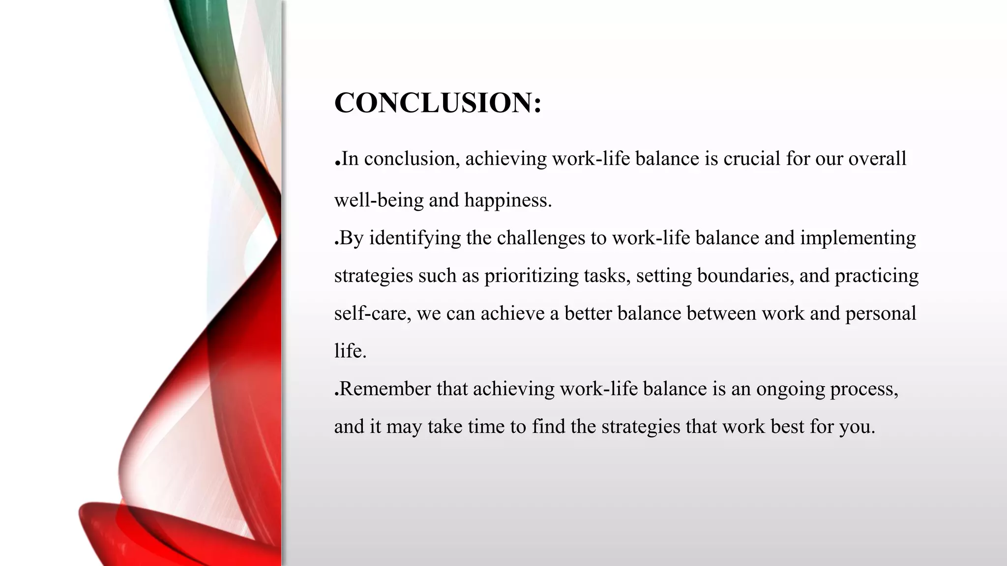 CONCLUSION:
.In conclusion, achieving work-life balance is crucial for our overall
well-being and happiness.
.By identifying the challenges to work-life balance and implementing
strategies such as prioritizing tasks, setting boundaries, and practicing
self-care, we can achieve a better balance between work and personal
life.
.Remember that achieving work-life balance is an ongoing process,
and it may take time to find the strategies that work best for you.
 
