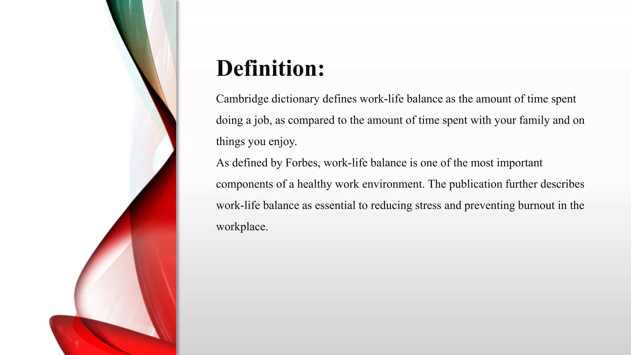 Definition:
Cambridge dictionary defines work-life balance as the amount of time spent
doing a job, as compared to the amount of time spent with your family and on
things you enjoy.
As defined by Forbes, work-life balance is one of the most important
components of a healthy work environment. The publication further describes
work-life balance as essential to reducing stress and preventing burnout in the
workplace.
 
