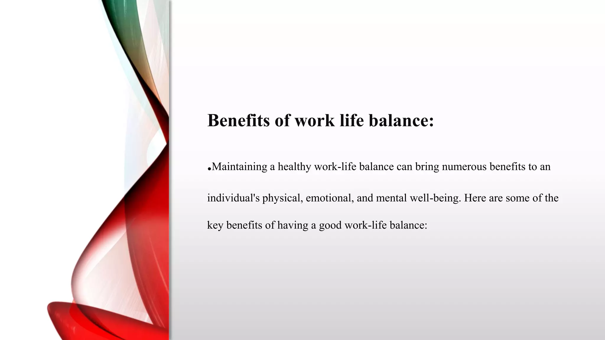 Benefits of work life balance:
.Maintaining a healthy work-life balance can bring numerous benefits to an
individual's physical, emotional, and mental well-being. Here are some of the
key benefits of having a good work-life balance:
 