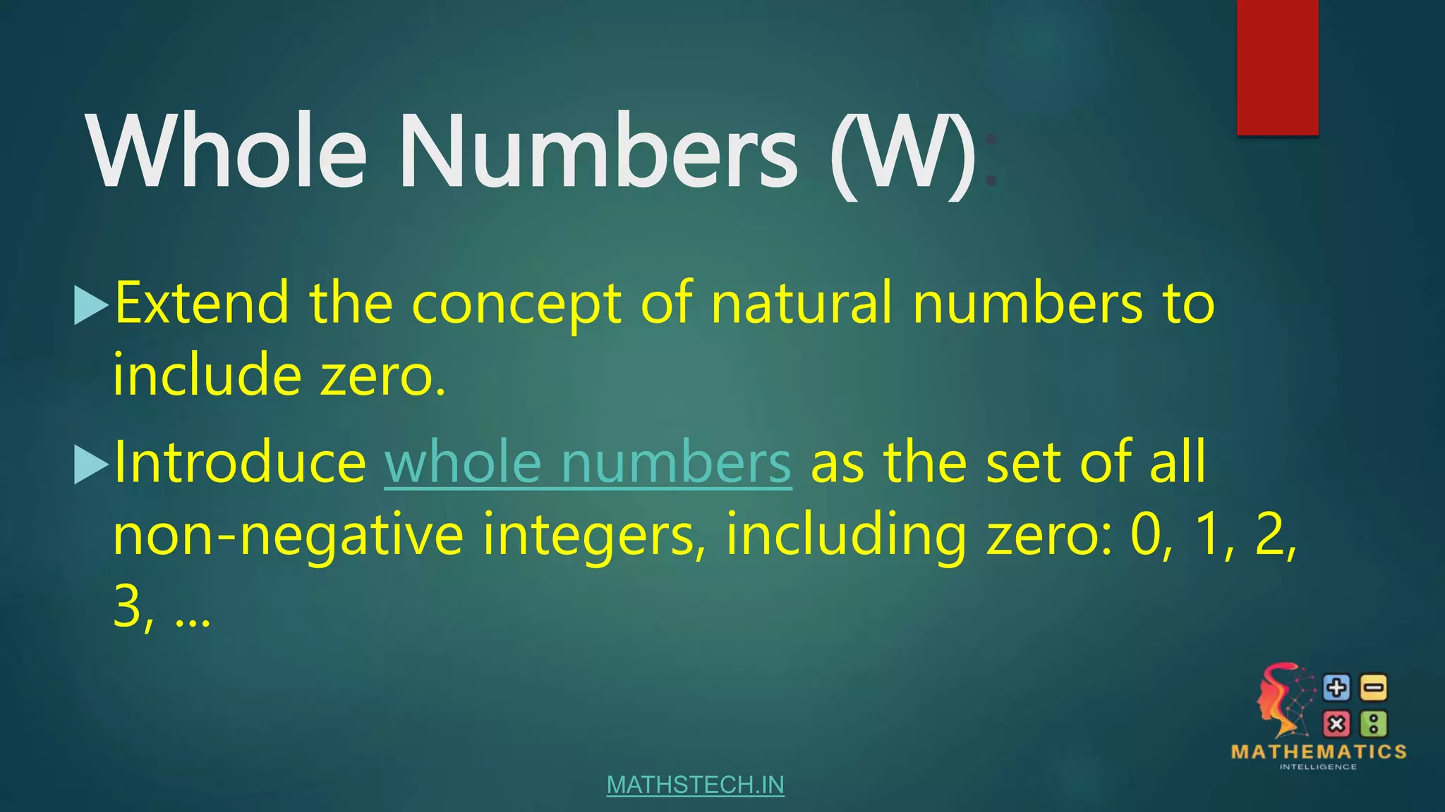 Whole Numbers (W):
Extend the concept of natural numbers to
include zero.
Introduce whole numbers as the set of all
non-negative integers, including zero: 0, 1, 2,
3, ...
MATHSTECH.IN
 