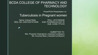 z
PowerPoint Presentation on
Tuberculosis in Pregnant women
BCDA COLLEGE OF PHARMACY AND
TECHNOLOGY
Name: Arshad Molla ROLL: 20101920046
REG. NO: 202010201910058 SUB: PHARMACOLOGY III
SUB. CODE: PT-618
SUBMITTED TO:
Mrs. Priyanka Chakraborty ( Assistant professor)
Ms. Anusree Basu ( Assistant professor)
 