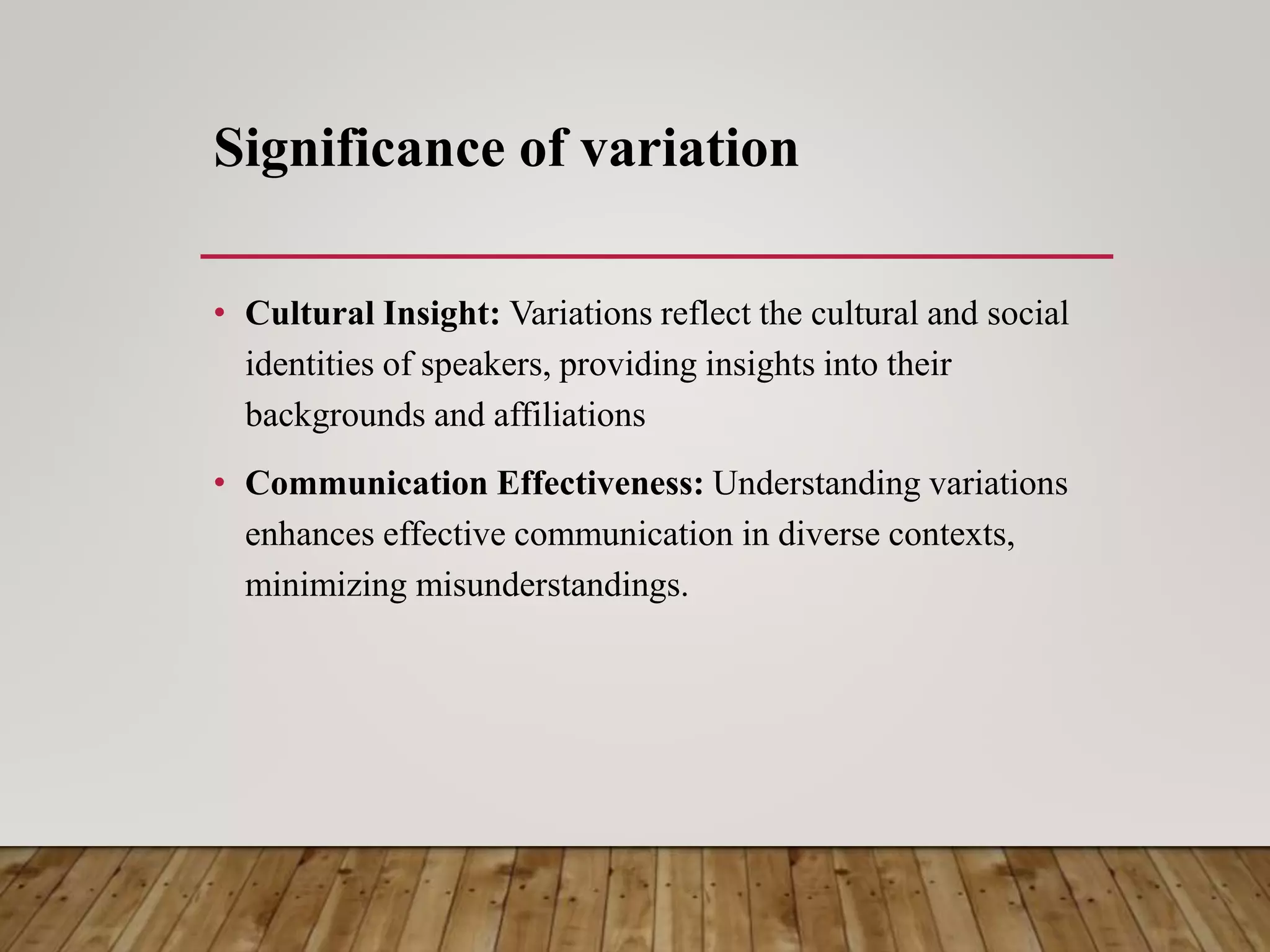 Significance of variation
• Cultural Insight: Variations reflect the cultural and social
identities of speakers, providing insights into their
backgrounds and affiliations
• Communication Effectiveness: Understanding variations
enhances effective communication in diverse contexts,
minimizing misunderstandings.
 