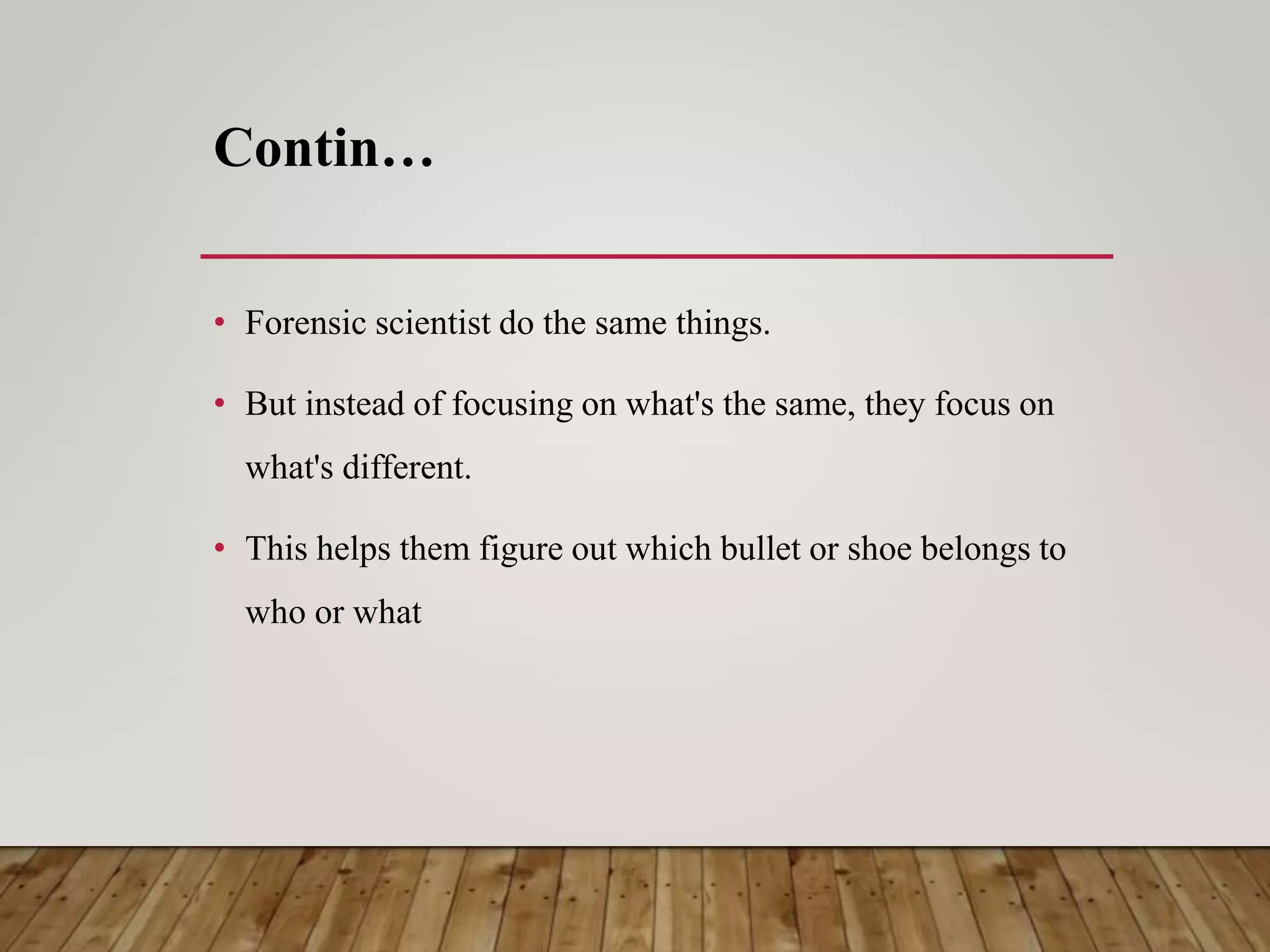 Contin…
• Forensic scientist do the same things.
• But instead of focusing on what's the same, they focus on
what's different.
• This helps them figure out which bullet or shoe belongs to
who or what
 