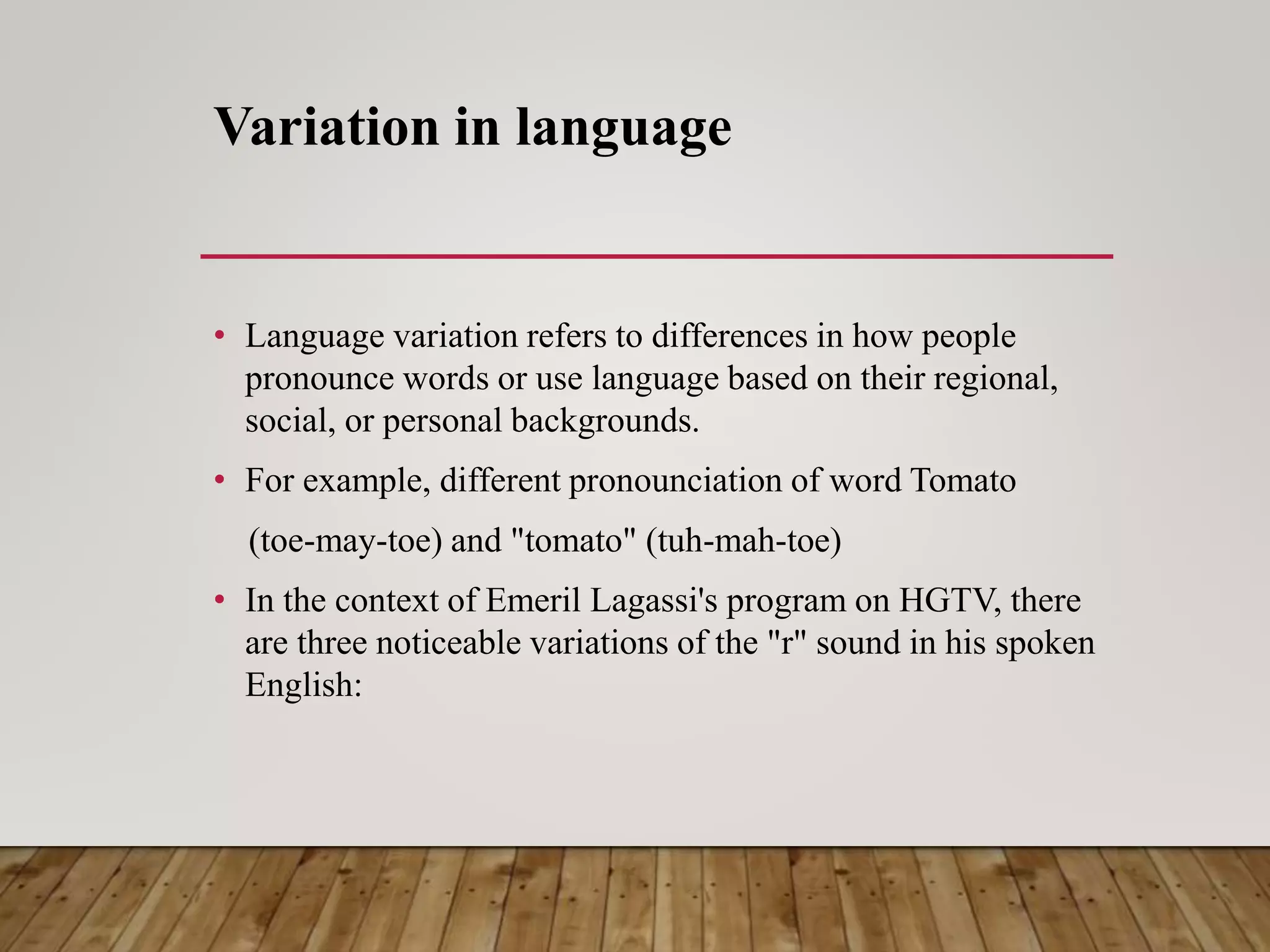 Variation in language
• Language variation refers to differences in how people
pronounce words or use language based on their regional,
social, or personal backgrounds.
• For example, different pronounciation of word Tomato
(toe-may-toe) and "tomato" (tuh-mah-toe)
• In the context of Emeril Lagassi's program on HGTV, there
are three noticeable variations of the "r" sound in his spoken
English:
 