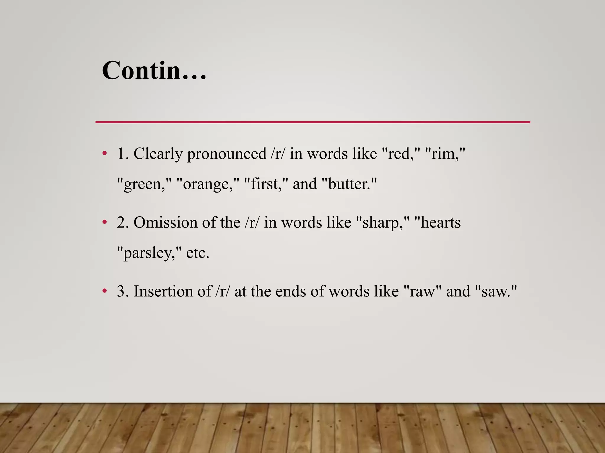 Contin…
• 1. Clearly pronounced /r/ in words like "red," "rim,"
"green," "orange," "first," and "butter."
• 2. Omission of the /r/ in words like "sharp," "hearts
"parsley," etc.
• 3. Insertion of /r/ at the ends of words like "raw" and "saw."
 