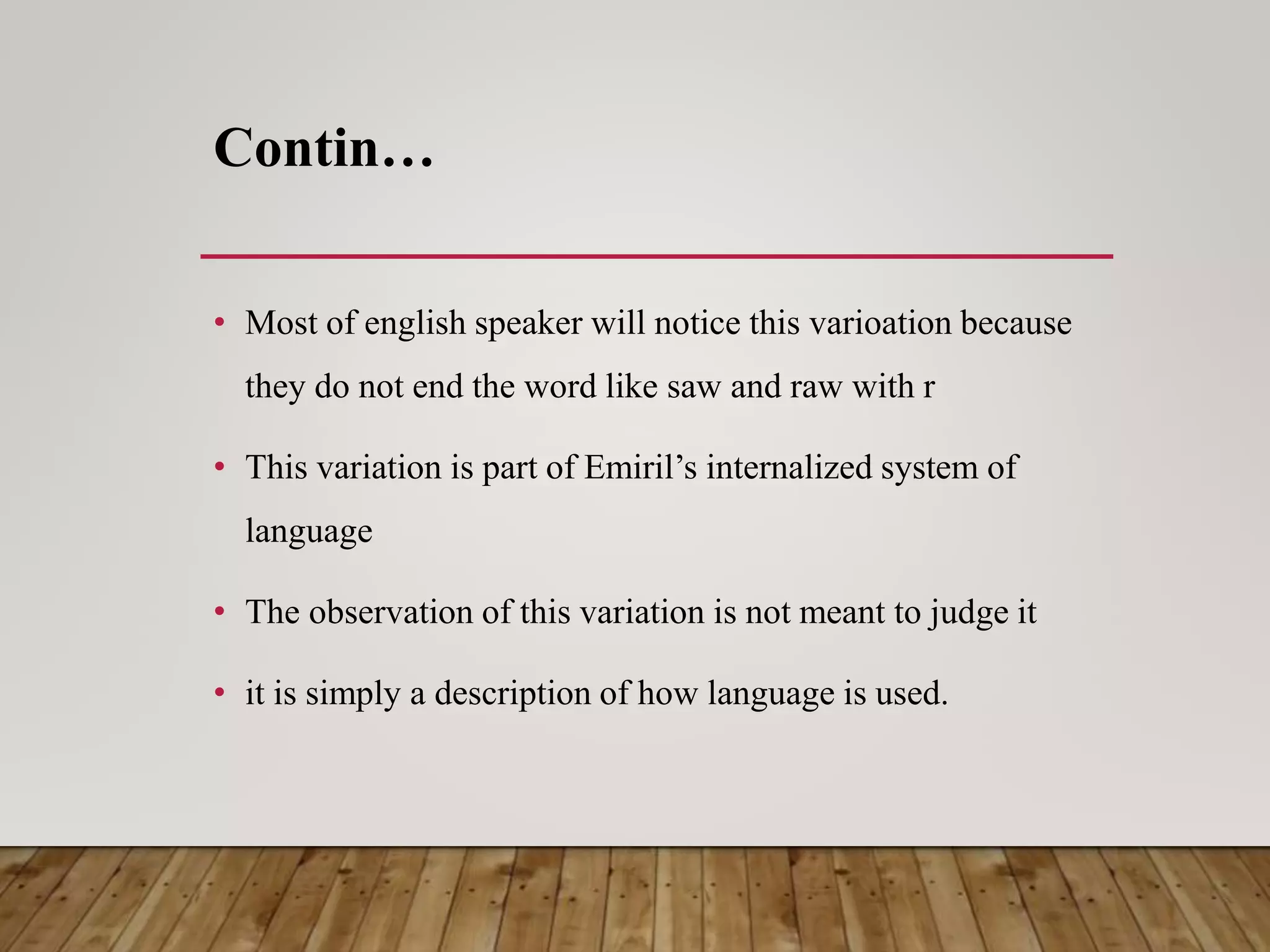 Contin…
• Most of english speaker will notice this varioation because
they do not end the word like saw and raw with r
• This variation is part of Emiril’s internalized system of
language
• The observation of this variation is not meant to judge it
• it is simply a description of how language is used.
 