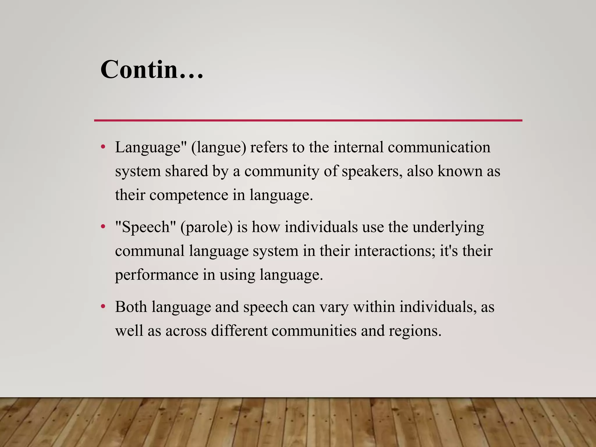Contin…
• Language" (langue) refers to the internal communication
system shared by a community of speakers, also known as
their competence in language.
• "Speech" (parole) is how individuals use the underlying
communal language system in their interactions; it's their
performance in using language.
• Both language and speech can vary within individuals, as
well as across different communities and regions.
 