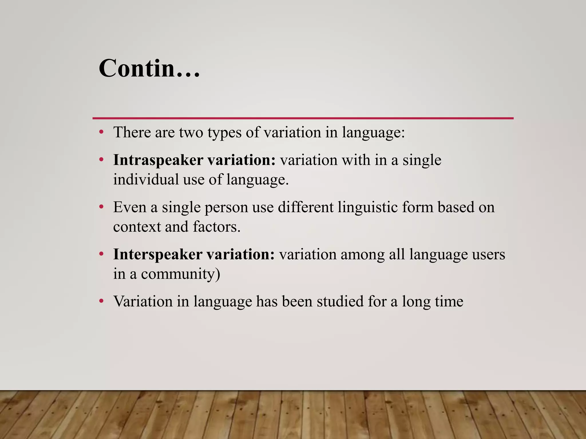 Contin…
• There are two types of variation in language:
• Intraspeaker variation: variation with in a single
individual use of language.
• Even a single person use different linguistic form based on
context and factors.
• Interspeaker variation: variation among all language users
in a community)
• Variation in language has been studied for a long time
 