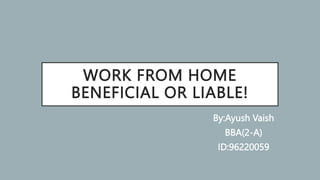 WORK FROM HOME
BENEFICIAL OR LIABLE!
By:Ayush Vaish
BBA(2-A)
ID:96220059
 