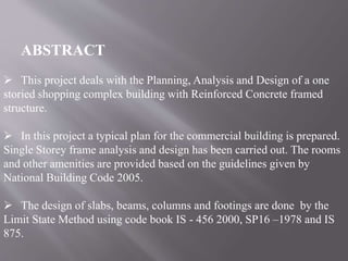 ABSTRACT
 This project deals with the Planning, Analysis and Design of a one
storied shopping complex building with Reinforced Concrete framed
structure.
 In this project a typical plan for the commercial building is prepared.
Single Storey frame analysis and design has been carried out. The rooms
and other amenities are provided based on the guidelines given by
National Building Code 2005.
 The design of slabs, beams, columns and footings are done by the
Limit State Method using code book IS - 456 2000, SP16 –1978 and IS
875.
 