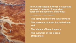 The Chandrayaan-3 Rover is expected
to make a number of important
scientific discoveries, including:
• The composition of the lunar surface
• The presence of water ice in the lunar
soil
• The history of lunar impacts
• The evolution of the Moon’s
atmosphere
 