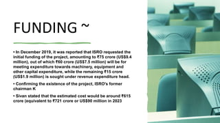 FUNDING ~
• In December 2019, it was reported that ISRO requested the
initial funding of the project, amounting to ₹75 crore (US$9.4
million), out of which ₹60 crore (US$7.5 million) will be for
meeting expenditure towards machinery, equipment and
other capital expenditure, while the remaining ₹15 crore
(US$1.9 million) is sought under revenue expenditure head.
• Confirming the existence of the project, ISRO's former
chairman K
• Sivan stated that the estimated cost would be around ₹615
crore (equivalent to ₹721 crore or US$90 million in 2023
 
