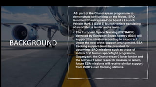 BACKGROUND
AS part of the Chandrayaan programme to
demonstrate soft landing on the Moon, ISRO
launched Chandrayaan-2 on board a Launch
Vehicle Mark-3 (LVM 3) launch vehicle consisting
of an orbiter, a lander and a rover.
• The European Space Tracking (ESTRACK)
operated by European Space Agency (ESA) will
support the mission according to a contract.
Under the new cross-support arrangement, ESA
tracking support could be provided for
upcoming ISRO missions such as those of
India’s first human spaceflight programme,
Gaganyaan, the Chandrayaan-3 lunar lander and
the Aditya-L1 solar research mission. In return,
future ESA missions will receive similar support
from ISRO’s own tracking stations.
 