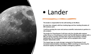 • Lander
The lander is responsible for the soft landing on the Moon.
It is also box- shaped, with four landing legs and four landing thrusters of
800 newtons each.
It will be carrying the rover and various scientific instruments to perform in-
site analysis.
The lander for Chandrayaan-3 will have only four throttle-able engines,
unlike Vikram on Chandrayaan-2 which had five 800 Newtons engines with a
fifth one being centrally mounted with a fixed thrust.[citation needed]
Additionally, the Chandrayaan-3 lander will be equipped with a Laser
Doppler Velocimeter (LDV).
The impact legs are made stronger compared to Chandrayaan-2 and
increased instrumentation redundancy. ISRO is working on improving the
structural rigidity and adding multiple contingency systems.
 