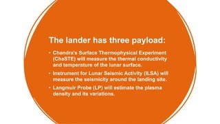 The lander has three payload:
• Chandra's Surface Thermophysical Experiment
(ChaSTE) will measure the thermal conductivity
and temperature of the lunar surface.
• Instrument for Lunar Seismic Activity (ILSA) will
measure the seismicity around the landing site.
• Langmuir Probe (LP) will estimate the plasma
density and its variations.
 