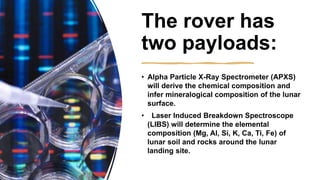 The rover has
two payloads:
• Alpha Particle X-Ray Spectrometer (APXS)
will derive the chemical composition and
infer mineralogical composition of the lunar
surface.
• Laser Induced Breakdown Spectroscope
(LIBS) will determine the elemental
composition (Mg, Al, Si, K, Ca, Ti, Fe) of
lunar soil and rocks around the lunar
landing site.
 