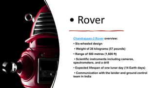• Rover
Chandrayaan-3 Rover overview:
• Six-wheeled design
• Weight of 26 kilograms (57 pounds)
• Range of 500 metres (1,600 ft)
• Scientific instruments including cameras,
spectrometers, and a drill
• Expected lifespan of one lunar day (14 Earth days)
• Communication with the lander and ground control
team in India
 