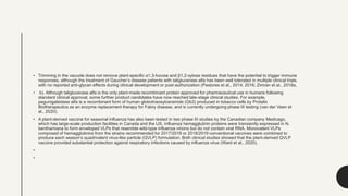 • Trimming in the vacuole does not remove plant-specific α1,3-fucose and β1,2-xylose residues that have the potential to trigger immune
responses, although the treatment of Gaucher’s disease patients with taliglucerase alfa has been well tolerated in multiple clinical trials,
with no reported anti-glycan effects during clinical development or post-authorization (Pastores et al., 2014, 2016; Zimran et al., 2018a,
• b). Although taliglucerase alfa is the only plant-made recombinant protein approved for pharmaceutical use in humans following
standard clinical approval, some further product candidates have now reached late-stage clinical studies. For example,
pegunigalsidase alfa is a recombinant form of human globotriaosylceramide (Gb3) produced in tobacco cells by Protalix
Biotherapeutics as an enzyme replacement therapy for Fabry disease, and is currently undergoing phase III testing (van der Veen et
al., 2020).
• A plant-derived vaccine for seasonal influenza has also been tested in two phase III studies by the Canadian company Medicago,
which has large-scale production facilities in Canada and the US. Influenza hemagglutinin proteins were transiently expressed in N.
benthamiana to form enveloped VLPs that resemble wild-type influenza virions but do not contain viral RNA. Monovalent VLPs
composed of hemagglutinins from the strains recommended for 2017/2018 or 2018/2019 conventional vaccines were combined to
produce each season’s quadrivalent virus-like particle (QVLP) formulation. Both clinical studies showed that the plant-derived QVLP
vaccine provided substantial protection against respiratory infections caused by influenza virus (Ward et al., 2020).
•
•
 