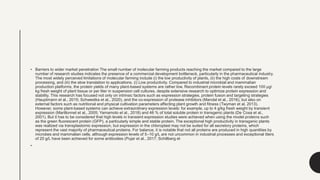 • Barriers to wider market penetration The small number of molecular farming products reaching the market compared to the large
number of research studies indicates the presence of a commercial development bottleneck, particularly in the pharmaceutical industry.
The most widely perceived limitations of molecular farming include (i) the low productivity of plants, (ii) the high costs of downstream
processing, and (iii) the slow translation to applications. (i) Low productivity. Compared to industrial microbial and mammalian
production platforms, the protein yields of many plant-based systems are rather low. Recombinant protein levels rarely exceed 100 μg/
kg fresh weight of plant tissue or per liter in suspension cell cultures, despite extensive research to optimize protein expression and
stability. This research has focused not only on intrinsic factors such as expression strategies, protein fusion and targeting strategies
(Hauptmann et al., 2015; Schwestka et al., 2020), and the co-expression of protease inhibitors (Mandal et al., 2016), but also on
external factors such as nutritional and physical cultivation parameters affecting plant growth and fitness (Twyman et al. 2013).
However, some plant-based systems can achieve extraordinary expression levels: for example, up to 4 g/kg fresh weight by transient
expression (Marillonnet et al., 2005; Yamamoto et al., 2018) and 46 % of total soluble protein in transgenic plants (De Cosa et al.,
2001). But it has to be considered that high levels in transient expression studies were achieved when using the model proteins such
as the green fluorescent protein (GFP), a particularly simple and stable protein. The exceptional high productivity in transgenic plants
was realized via transplastomic expression, but expression in the chloroplast may not be suited for all secretory proteins, which
represent the vast majority of pharmaceutical proteins. For balance, it is notable that not all proteins are produced in high quantities by
microbes and mammalian cells, although expression levels of 5–10 g/L are not uncommon in industrial processes and exceptional titers
of 20 g/L have been achieved for some antibodies (Pujar et al., 2017; Schillberg et
•
 
