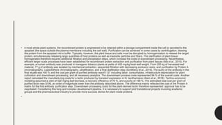 • n most whole-plant systems, the recombinant protein is engineered to be retained within a storage compartment inside the cell or secreted to the
apoplast (the space outside the plasma membrane including the cell wall). Purification can be achieved in some cases by centrifugation, drawing
the protein from the apoplast into a buffer. Typically, however, the plant tissue and cells must be disrupted by homogenization to release the target
protein, simultaneously releasing large quantities of host proteins as well as insoluble particles and fibers. The clarification of plant tissue
homogenates therefore requires additional filtration and precipitation steps, which increase the costs of downstream processing. Nevertheless,
efficient larger-scale processes have been established for recombinant protein extraction and purification from plant tissues (Ma et al., 2015). For
example, a human antibody was produced in transgenic tobacco plants at yields of 400 mg/kg fresh leaf weight. From 200 kg of harvested leaf
material, 77 g of antibody was isolated by mechanical extraction, sequential filtration with decreasing exclusion sizes, and purification by Protein A
chromatography, CaptoAdhere chromatography, ultrafiltration, and a final diafiltration step (Schillberg et al., 2019). The purity of the antibody in the
final eluate was >90 % and the cost per gram of purified antibody was €1137 including labor, consumables, infrastructure depreciation for plant
cultivation and downstream processing, and all necessary analytics. The downstream process costs represented 84 % of the overall costs. Another
report calculated the manufacturing costs for a lectin produced by transient expression in N. benthamiana (Alam et al., 2018). Techno-economic
modeling assumed a yield of 520 mg/kg leaf biomass, a recovery efficiency of 70 %, and a purity of >99 %. The estimated total cost per gram of
purified lectin was $106, an order of magnitude lower than the antibody described above. The difference mainly reflected the cost of the Protein A
matrix for the first antibody purification step. Downstream processing costs for the plant-derived lectin therefore represented approval has to be
negotiated. Considering this long and complex development pipeline, it is necessary to support joint translational projects involving academic
groups and the pharmaceutical industry to provide more success stories for plant-made proteins.
•
 