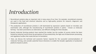 Introduction
• Recombinant proteins play an important role in many areas of our lives. For example, recombinant enzymes
are used in the food and chemical industries and as high-quality proteins for research, diagnostic and
therapeutic applications.
• The production of recombinant proteins is still dominated by expression systems based on microbes and
mammalian cells, although the manufacturing of recombinant proteins in plants – known as molecular
farming – has been promoted as an alternative, cost-efficient strategy for three decades.
• Several molecular farming products have reached the market, but the number of success stories has been
limited by industrial inertia driven by perceptions of low productivity, the high cost of downstream processing,
and regulatory hurdles that create barriers to translation.
• Here, we discuss the technical and economic factors required for the successful commercialization of
molecular farming, and consider potential future directions to enable the broader application of production
platforms based on plants.
 
