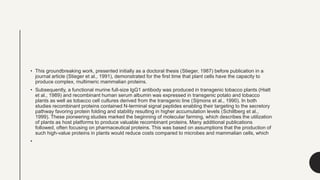 • This groundbreaking work, presented initially as a doctoral thesis (Stieger, 1987) before publication in a
journal article (Stieger et al., 1991), demonstrated for the first time that plant cells have the capacity to
produce complex, multimeric mammalian proteins.
• Subsequently, a functional murine full-size IgG1 antibody was produced in transgenic tobacco plants (Hiatt
et al., 1989) and recombinant human serum albumin was expressed in transgenic potato and tobacco
plants as well as tobacco cell cultures derived from the transgenic line (Sijmons et al., 1990). In both
studies recombinant proteins contained N-terminal signal peptides enabling their targeting to the secretory
pathway favoring protein folding and stability resulting in higher accumulation levels (Schillberg et al.,
1999). These pioneering studies marked the beginning of molecular farming, which describes the utilization
of plants as host platforms to produce valuable recombinant proteins. Many additional publications
followed, often focusing on pharmaceutical proteins. This was based on assumptions that the production of
such high-value proteins in plants would reduce costs compared to microbes and mammalian cells, which
•
 
