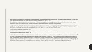 • require expensive fermenter infrastructure and clean rooms to ensure compliance with pharmaceutical good manufacturing practice (GMP). The cultivation of plants in greenhouses or the open field is
indeed significantly less expensive and more scalable than fermenter systems (Twyman et al., 2003; Buyel et al., 2017).
• However, it was soon recognized that open-field cultivation makes it more difficult to control product quality and safety, and that downstream processing (the extraction and purification of target proteins
from the plant matrix) is a major cost driver requiring process optimization, as discussed in more detail below. Hundreds of different proteins have been produced successfully in plants, including
pharmaceutical proteins such as antibodies, vaccines, hormones and enzymes, as well as proteins for diagnostic, research and cosmetic applications.
• A unique feature of plant-based protein expression is the diversity of plant species and systems used for production. Whereas conventional biopharmaceutical manufacturing involves a small number of
well-established platforms, such as the bacterium Escherichia coli, the yeast Saccharomyces cerevisiae, Chinese hamster ovary (CHO) cells, murine NS0 and Sp2/0 cells, and human embryonic kidney
(HEK293) cells, many different plant species have been proposed as production platforms, including tobacco, potato, tomato, alfalfa, safflower, carrot, lettuce, strawberry, moss, duckweed, maize,
wheat and rice. Furthermore, the nature of the system ranges from whole plants to organ cultures (such as hairy roots) and cell suspension cultures.
• Different expression strategies can also be exploited, such as
• (i) stable transgenic or transplastomic lines that are highly scalable vs transient expression in non-transgenic plants for rapid manufacturing;
• (ii) constitutive vs tissue-specific vs inducible expression; and
• (iv) different protein targeting strategies to control product accumulation or post-translational modification and to facilitate downstream processing (Nolke ¨ et al., 2003; Twyman et al., 2005; Schillberg et
al., 2013).
• The diversity of molecular farming platforms and corresponding product categories has been reviewed (e.g. by Spiegel et al., 2018). The variety of plant species, systems, expression methods and
protein targeting strategies means that a suitable platform is likely to be available for any conceivable protein product. However, the systematic comparison of different platforms to identify the most
suitable on a caseby-case basis is laborious and time-consuming, and the absence of a standard platform has obstructed efforts to optimize productivity and downstream processing. Accordingly, the
molecular farming community has begun to consolidate around a few platforms, with tobacco (Nicotiana tabacum) and its close relative N. benthamiana as the most widely used species (Spiegel et al.,
2018). Ultimately, Kreuzaler’s vision of antibody-mediated disease resistance in crops was also realized. Plants engineered to produce pathogenspecific full-size antibodies or fragments thereof have
been generated, conferring tolerance or even complete resistance against viral, bacterial, and fungal pathogens (Tavladoraki et al., 1993; Voss et al., 1995; Safarnejad et al., 2011).
•
 