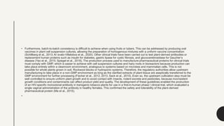 • Furthermore, batch-to-batch consistency is difficult to achieve when using fruits or tubers. This can be addressed by producing oral
vaccines in plant cell suspension cultures, allowing the preparation of homogenous mixtures with a uniform vaccine concentration
(Schillberg et al., 2013; Ar´evalo-Villalobos et al., 2020). Other clinical trials have been carried out to test plant-derived antibodies or
replacement human proteins such as insulin for diabetes, gastric lipase for cystic fibrosis, and glucocerebrosidase for Gaucher’s
disease (Yao et al., 2015; Spiegel et al., 2018). The production process used to manufacture pharmaceutical proteins for clinical trials
must comply with GMP, which is easier to achieve with cell suspension cultures and hairy roots in bioreactors because production can
take place entirely within a cleanroom environment, analogous to systems based on microbes and mammalian cells. This is not
possible for whole plants grown in soil, Rockwool blocks or hydroponic systems. Therefore, the regulatory authorities allow upstream
manufacturing to take place in a non-GMP environment as long as the clarified extracts of plant tissue are aseptically transferred to the
GMP environment for further processing (Fischer et al., 2012, 2013, Sack et al., 2015). Even so, the upstream cultivation step must be
well controlled to ensure uniform plant growth and to avoid contact with insects, rodent excreta and pesticides, because inconsistent
growth conditions and contaminants can affect product yield and quality. The development of these guidelines enabled the production
of an HIV-specific monoclonal antibody in transgenic tobacco plants for use in a first-in-human phase I clinical trial, which evaluated a
single vaginal administration of the antibody in healthy females. This confirmed the safety and tolerability of the plant-derived
pharmaceutical protein (Ma et al., 2015).
•
 