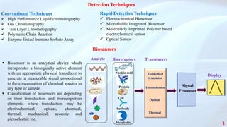 Detection Techniques
Conventional Techniques
 High Performance Liquid chromatography
 Gas Chromatography
 Thin Layer Chromatography
 Polymeric Chain Reaction
 Enzyme-linked Immune Sorbate Assay
Rapid Detection Techniques
 Electrochemical Biosensor
 Microfluidic Integrated Biosensor
 Molecularly Imprinted Polymer based
electrochemical sensor
 Optical Sensor
1
Analyte Bioreceptors Transducers
Signal
Processor
Field effect
transistor
Electrochemical
Optical
Thermal
Nucleic acid
Protein
Cell
Antibody
Metabolite
Display
 Biosensor is an analytical device which
incorporates a biologically active element
with an appropriate physical transducer to
generate a measurable signal proportional
to the concentration of chemical species in
any type of sample.
 Classification of biosensors are depending
on their transduction and biorecognition
elements, where transduction may be
electrochemical, optical, chemical,
thermal, mechanical, acoustic and
piezoelectric etc.
Biosensors
 