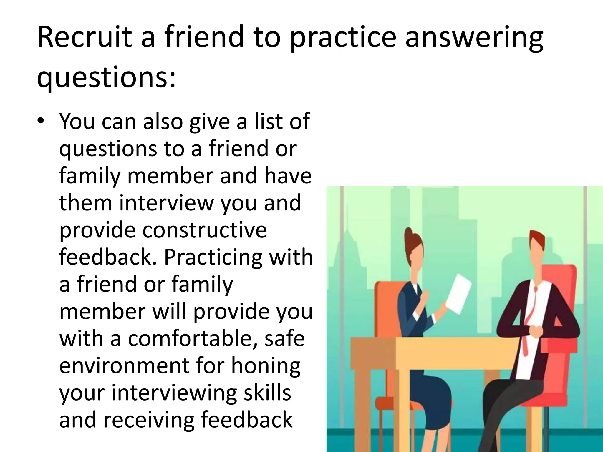 Recruit a friend to practice answering
questions:
• You can also give a list of
questions to a friend or
family member and have
them interview you and
provide constructive
feedback. Practicing with
a friend or family
member will provide you
with a comfortable, safe
environment for honing
your interviewing skills
and receiving feedback
 
