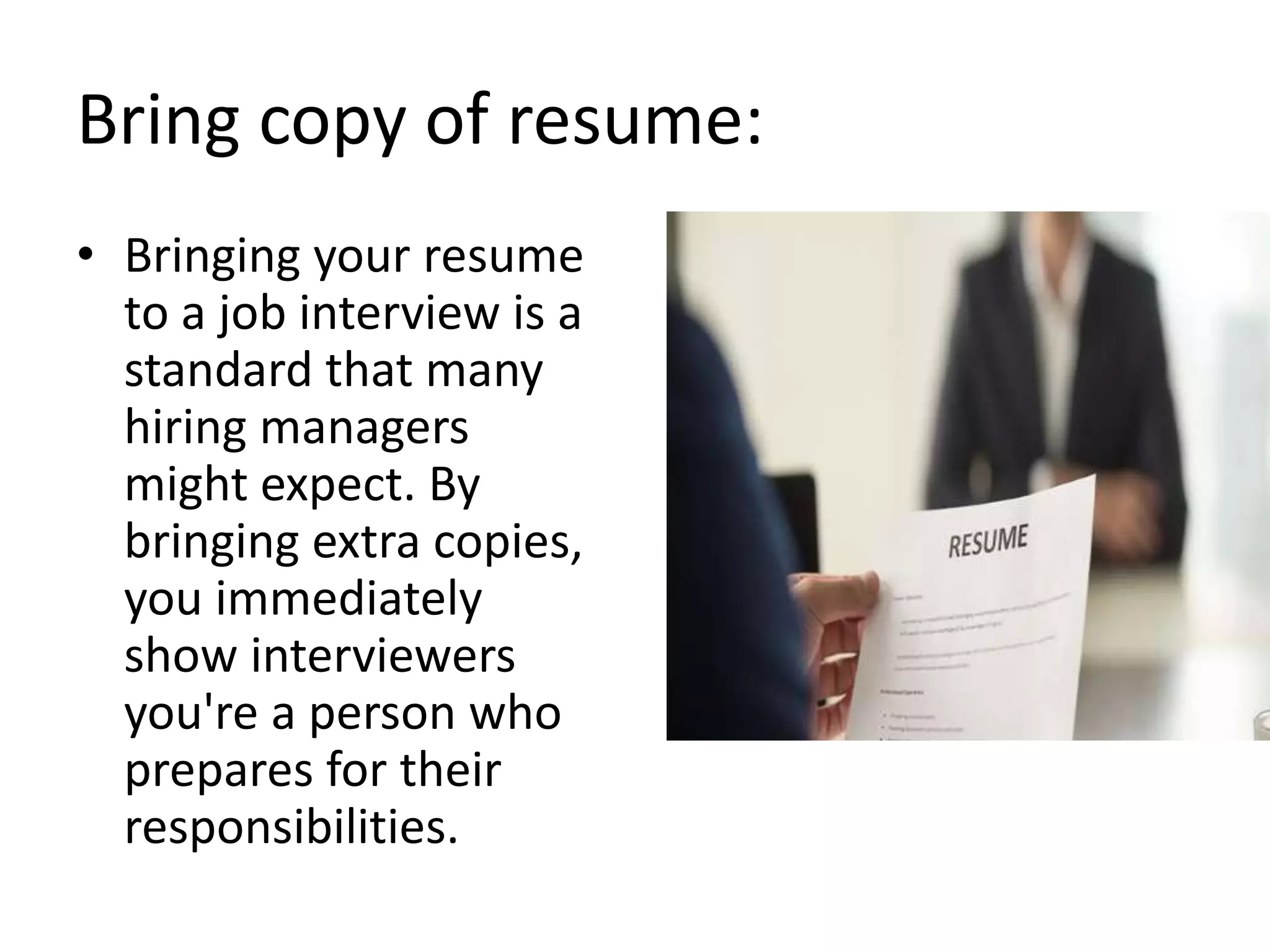 Bring copy of resume:
• Bringing your resume
to a job interview is a
standard that many
hiring managers
might expect. By
bringing extra copies,
you immediately
show interviewers
you're a person who
prepares for their
responsibilities.
 