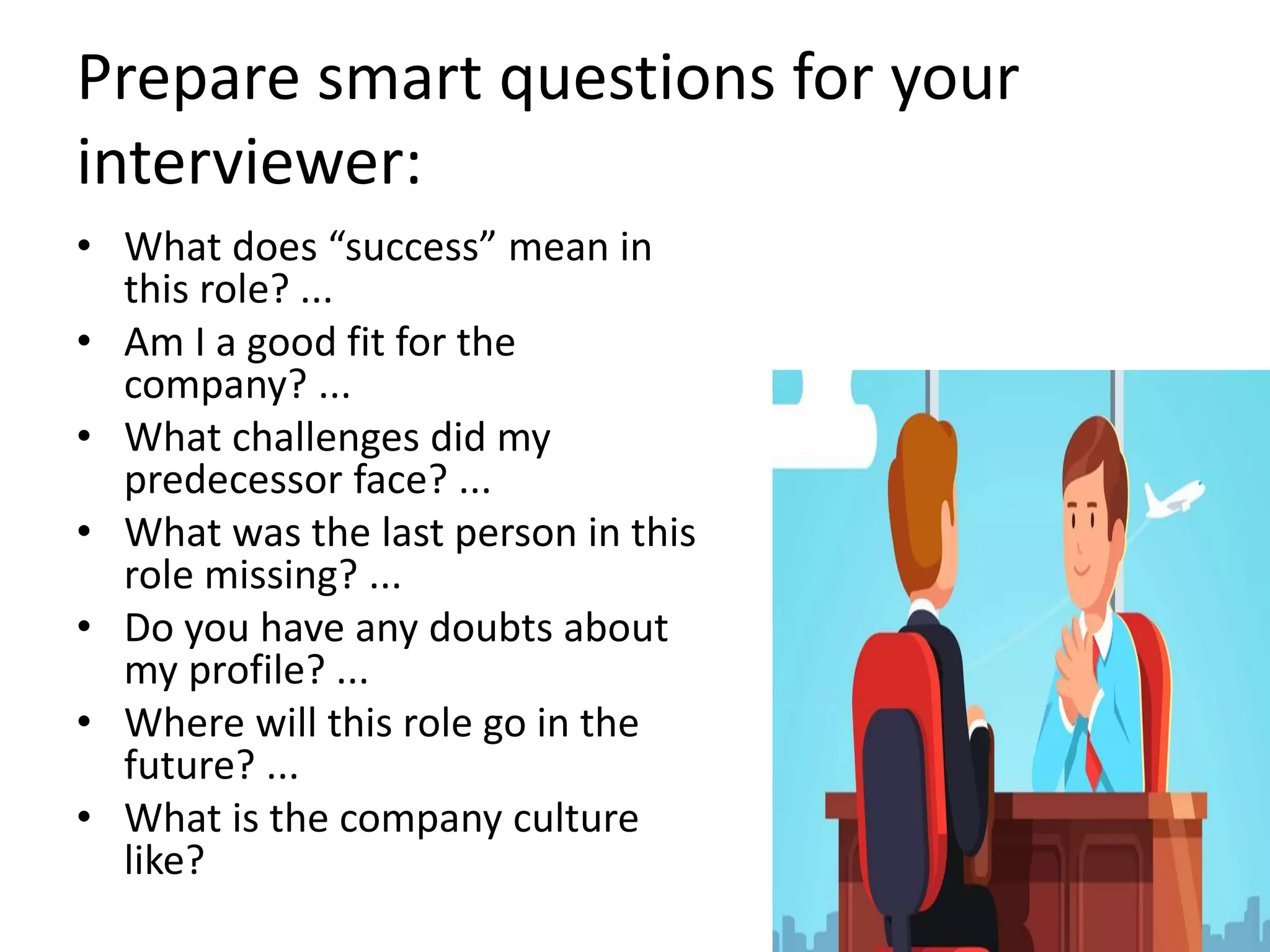 Prepare smart questions for your
interviewer:
• What does “success” mean in
this role? ...
• Am I a good fit for the
company? ...
• What challenges did my
predecessor face? ...
• What was the last person in this
role missing? ...
• Do you have any doubts about
my profile? ...
• Where will this role go in the
future? ...
• What is the company culture
like?
 