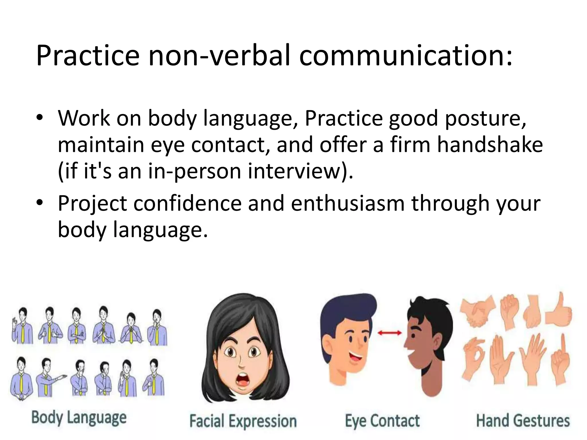 Practice non-verbal communication:
• Work on body language, Practice good posture,
maintain eye contact, and offer a firm handshake
(if it's an in-person interview).
• Project confidence and enthusiasm through your
body language.
 