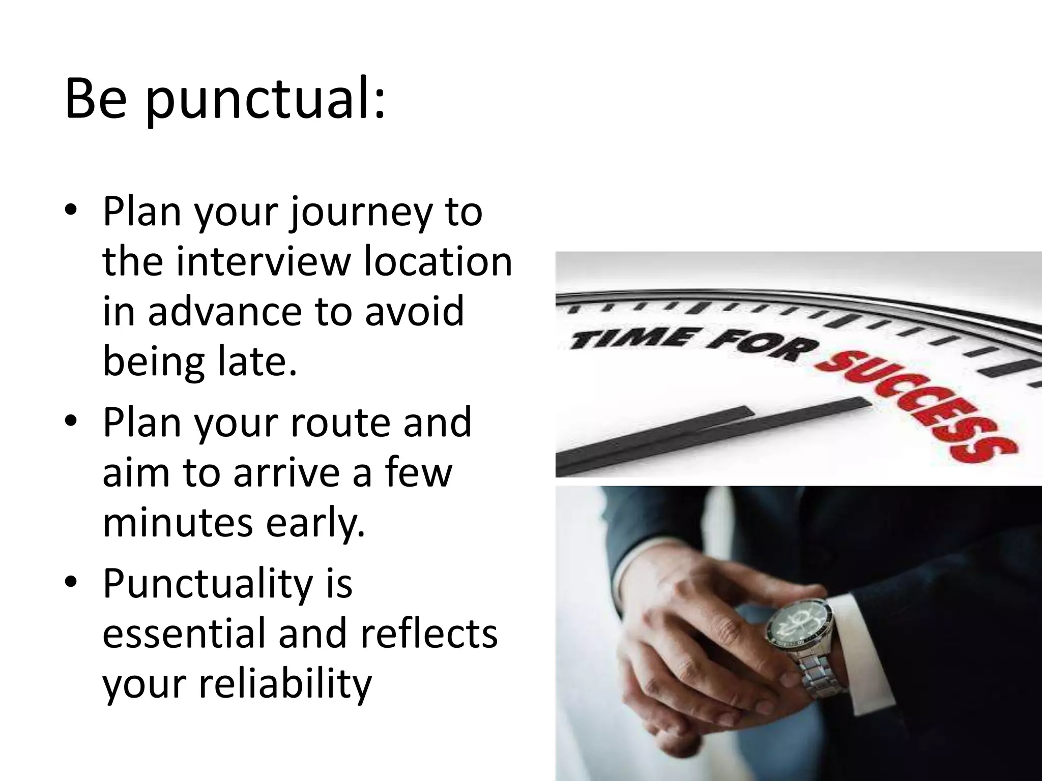 Be punctual:
• Plan your journey to
the interview location
in advance to avoid
being late.
• Plan your route and
aim to arrive a few
minutes early.
• Punctuality is
essential and reflects
your reliability
 