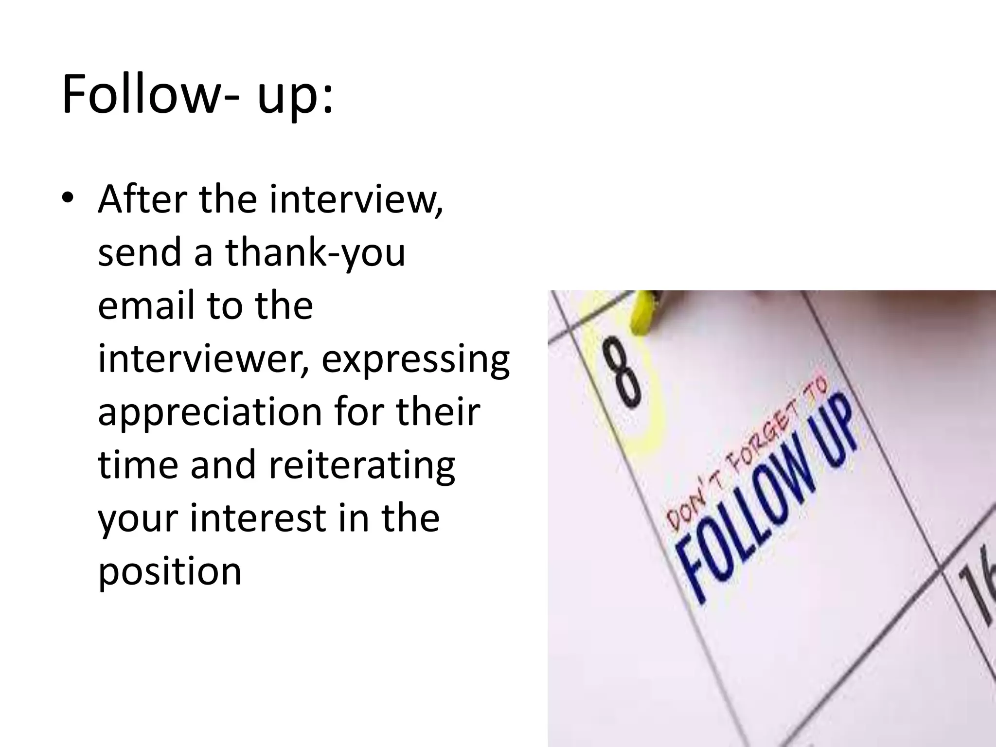 Follow- up:
• After the interview,
send a thank-you
email to the
interviewer, expressing
appreciation for their
time and reiterating
your interest in the
position
 